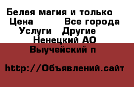 Белая магия и только. › Цена ­ 100 - Все города Услуги » Другие   . Ненецкий АО,Выучейский п.